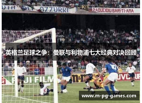 英格兰足球之争:曼联与利物浦七大经典对决回顾 英格兰足球之争:曼联与利物浦七大经典对决回顾