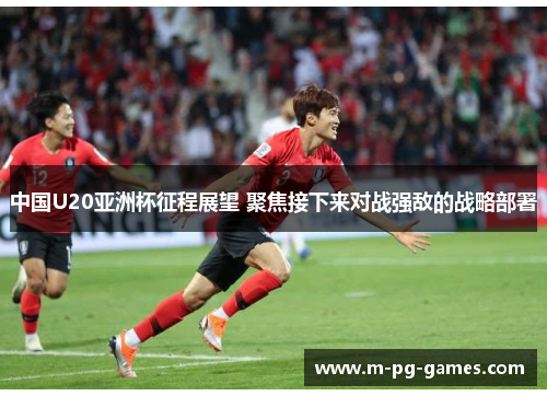 中国U20亚洲杯征程展望 聚焦接下来对战强敌的战略部署 中国U20亚洲杯征程展望 聚焦接下来对战强敌的战略部署