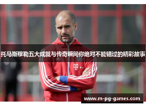 托马斯穆勒五大成就与传奇瞬间你绝对不能错过的精彩故事