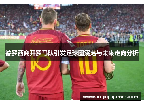 德罗西离开罗马队引发足球圈震荡与未来走向分析