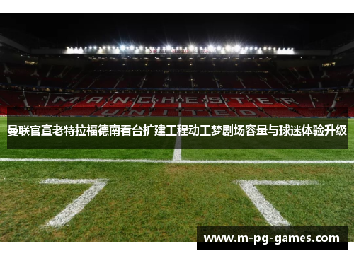 曼联官宣老特拉福德南看台扩建工程动工梦剧场容量与球迷体验升级