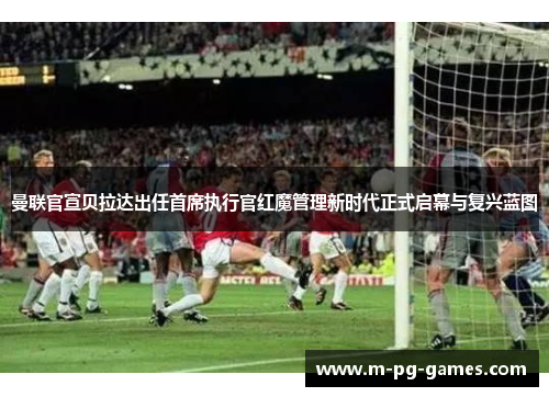 曼联官宣贝拉达出任首席执行官红魔管理新时代正式启幕与复兴蓝图
