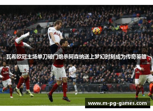 瓦希欧冠主场单刀破门绝杀阿森纳送上梦幻时刻成为传奇英雄